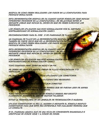 gráfica de como deben realizarse los pasos en la computadora para
producir resultados.
Esta representación gráfica se da cuando varios símbolos (que indican
diferentes procesos en la computadora), se relacionan entre sí
mediante líneas que indican el orden en que se deben ejecutar los
procesos.
Los símbolos utilizados han sido normalizados por el instituto
norteamericano de normalización (ANSI).
Recomendaciones para el diseño de Diagramas de Flujo.
Un diagrama de flujo es la representación gráfica de un algoritmo.
También se puede decir que es la representación detallada en forma
gráfica de como deben realizarse los pasos en la computadora para
producir resultados.
Esta representación gráfica se da cuando varios símbolos (que indican
diferentes procesos en la computadora), se relacionan entre si
mediante líneas que indican el orden en que se deben ejecutar los
procesos.
Los símbolos utilizados han sido normalizados por el instituto
norteamericano de normalización (ANSI).
Todo diagrama debe tener un inicio y un fin.
Se deben se usar solamente líneas de flujo horizontales y/o
verticales.
Se debe evitar el cruce de líneas utilizando los conectores.
Se deben usar conectores solo cuando sea necesario.
No deben quedar líneas de flujo son conectar.
Se deben trazar los símbolos de manera que se puedan leer de arriba
hacia abajo y de izquierda a derecha.
Todo texto escrito dentro de un símbolo deberá ser escrito
claramente, evitando el uso de muchas palabras.
Evitar la terminología de un lenguaje de programación o maquina.
Utilizar comentarios ya sea al margen o mediante el símbolo grafico
comentarios para que este sea entendible por cualquier persona que
lo consulte.
Si el diagrama abarca mas de una hoja es conveniente enumerarlo e
identificar de donde viene y a donde se dirige.

 