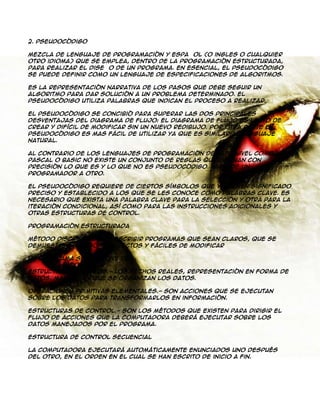 2. Pseudocódigo
Mezcla de lenguaje de programación y español (o ingles o cualquier
otro idioma) que se emplea, dentro de la programación estructurada,
para realizar el diseño de un programa. En esencial, el pseudocódigo
se puede definir como un lenguaje de especificaciones de algoritmos.
Es la representación narrativa de los pasos que debe seguir un
algoritmo para dar solución a un problema determinado. El
pseudocódigo utiliza palabras que indican el proceso a realizar.
El pseudocódigo se concibió para superar las dos principales
desventajas del Diagrama de Flujo: el diagrama de flujo es lento de
crear y difícil de modificar sin un nuevo redibujo. Por otra parte el
pseudocódigo es mas fácil de utilizar ya que es similar al lenguaje
natural.
Al contrario de los lenguajes de programación de alto nivel como
Pascal o Basic no existe un conjunto de reglas que definan con
precisión lo que es y lo que no es pseudocódigo. Varia de un
programador a otro.
El pseudocódigo requiere de ciertos símbolos que ya tienen significado
preciso y establecido a los que se les conoce como palabras clave. Es
necesario que exista una palabra clave para la selección y otra para la
iteración condicional, así como para las instrucciones adicionales y
otras estructuras de control.
Programación estructurada
Método disciplinado de escribir programas que sean claros, que se
demuestren que son correctos y fáciles de modificar
Un programa se compone de:
Estructuras de datos.- Los hechos reales, representación en forma de
datos, manera en que se organizan los datos.
Operaciones primitivas elementales.- Son acciones que se ejecutan
sobre los datos para transformarlos en información.
Estructuras de control.- Son los métodos que existen para dirigir el
flujo de acciones que la computadora deberá ejecutar sobre los
datos manejados por el programa.
Estructura de control secuencial
La computadora ejecutará automáticamente enunciados uno después
del otro, en el orden en el cual se han escrito de inicio a fin.

 