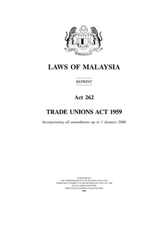 Trade Unions                            1




   LAWS OF MALAYSIA
                         REPRINT



                        Act 262

  TRADE UNIONS ACT 1959
Incorporating all amendments up to 1 January 2006




                          PUBLISHED BY
          THE COMMISSIONER OF LAW REVISION, MALAYSIA
       UNDER THE AUTHORITY OF THE REVISION OF LAWS ACT 1968
                     IN COLLABORATION WITH
               PERCETAKAN NASIONAL MALAYSIA BHD
                              2006
 
