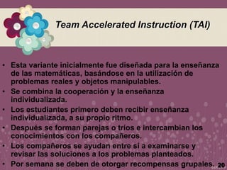 Team Accelerated Instruction (TAI)
• Esta variante inicialmente fue diseñada para la enseñanza
de las matemáticas, basándose en la utilización de
problemas reales y objetos manipulables.
• Se combina la cooperación y la enseñanza
individualizada.
• Los estudiantes primero deben recibir enseñanza
individualizada, a su propio ritmo.
• Después se forman parejas o tríos e intercambian los
conocimientos con los compañeros.
• Los compañeros se ayudan entre sí a examinarse y
revisar las soluciones a los problemas planteados.
• Por semana se deben de otorgar recompensas grupales. 20
 