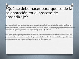 ¿Qué se debe hacer para que se dé la
colaboración en el proceso de
aprendizaje?
Para que realmente se dé la colaboración en el proceso de aprendizaje se deben establecer metas; combinar la
pericia, conocimiento y habilidades para mejorar la calidad del proceso de aprendizaje; y construir o consolidar una
comunidad de aprendizaje, en donde el profesor juegue el rol de facilitador.
Para que el aprendizaje sea efectivamente colaborativo es muy importante que las personas que participan del
proceso se sientan parte de la comunidad de aprendizaje. Cada miembro de la comunidad debe percibir que su
aportación es importante y que contribuye a la generación de conocimiento.
 