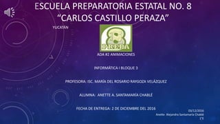 ESCUELA PREPARATORIA ESTATAL NO. 8
“CARLOS CASTILLO PERAZA”
YUCATÁN
ADA #2 ANIMACIONES
INFORMÁTICA I BLOQUE 3
PROFESORA: ISC. MARÍA DEL ROSARIO RAYGOZA VELÁZQUEZ
ALUMNA: ANETTE A. SANTAMARÍA CHABLÉ
FECHA DE ENTREGA: 2 DE DICIEMBRE DEL 2016 03/12/2016
Anette Alejandra Santamaría Chablé
1°E
 