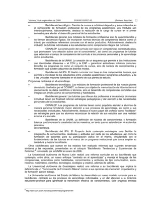 Viernes 26 de septiembre de 2008 DIARIO OFICIAL (Primera Sección) 22
• Bachillerato tecnológico. Cambio de cursos a módulos integrados y autocontenidos en
el componente de formación profesional de los programas académicos. Los módulos son
interdisciplinarios. Adicionalmente, destaca la reducción de la carga de cursos en el primer
semestre para alentar el desarrollo personal de los estudiantes.
• Bachillerato general. Los módulos de formación profesional son de autocontenidos y
no forman secuencias rígidas. Se incorporan normas técnicas de competencia laboral como un
intento por establecer referentes comunes con el sector productivo. Adicionalmente, destaca la
inclusión de tutorías individuales a los estudiantes como componente integral del currículo.
• CONALEP. La construcción del currículo con base en competencias contextualizadas,
que promueven “una relación activa con el conocimiento”, así como los programas de tutorías
que extienden el campo de competencia del currículo a los procesos personales y de aprendizaje
de los estudiantes.
• Bachillerato de la UNAM. La creación de un esquema que permite a dos instituciones
con identidades diferentes – el CCH y la ENP – garantizar estándares mínimos comunes.
Concibe los programas no como un conjunto de cursos, sino de núcleos de conocimientos y
formación que pueden adquirirse de distintos modos.
• Bachillerato del IPN. El diseño curricular con base en tres componentes básicos, que
permite la movilidad de los estudiantes entre unidades académicas y programas educativos, y da
a las unidades mayores libertades en el diseño de sus planes de estudio.
Programas centrados en el aprendizaje:
• Bachillerato tecnológico. Los módulos de formación profesional de los nuevos planes
de estudio diseñados por el COSNET, no tienen por objetivo la memorización de información o el
conocimiento de datos científicos o técnicos, sino el desarrollo de competencias concretas que
integran un amplio acervo de conocimientos y habilidades.
• Bachillerato general. Las tutorías que ofrecen los profesores a los alumnos de manera
individual tienen por finalidad reforzar estrategias pedagógicas y dar atención a las necesidades
personales de los estudiantes.
• CONALEP. Los programas de tutorías tienen como propósito atender a alumnos de
manera personal brindando mayor atención a sus procesos de aprendizaje, así como a sus
necesidades individuales. Adicionalmente, destaca el nuevo papel del profesor como “facilitador”
de estrategias para que los alumnos reconozcan la relación de sus estudios con una realidad
externa a la escuela.
• Bachillerato de la UNAM. La definición de núcleos de conocimientos y formación
básicos que favorecen la creatividad de los maestros, en tanto que no estandarizan ni acotan los
procesos
de enseñanza.
• Bachillerato del IPN. El Proyecto Aula contempla estrategias para facilitar la
integración de conocimientos, destrezas y actitudes por parte de los estudiantes, así como la
formación de docentes para su participación activa en el mismo, vinculándolo con el
fortalecimiento de las tutorías en el marco de un programa institucional que busca ampliar su
cobertura y mejorar su eficacia.
Otros bachilleratos que operan en los estados han realizado reformas que sugieren tendencias
similares a las expuestas, presentadas en el coloquio “Bachillerato: Tendencias y Experiencias de
Reforma”,
8
convocado por la UNAM en enero de 2006.
La Universidad Autónoma de Nuevo León realizó una reforma curricular en su bachillerato que
contempla, entre otros, un nuevo enfoque “centrado en el aprendizaje” y maneja el lenguaje de las
competencias, entendidas como habilidades, conocimientos y actitudes de tipo comunicativo, socio-
histórico, matemático, científico, tecnológico, ecológico y creativo, además de valores.
La Universidad Autónoma de Guadalajara realizó una reforma a su bachillerato que implica la
definición de un “Componente de Formación Básica” común a sus opciones de orientación propedéutica y
de formación para el trabajo.
La Universidad Autónoma del Estado de México ha desarrollado un nuevo modelo curricular para su
bachillerato, centrado en los procesos de aprendizaje individuales, y en dar atención a la dinámica
estudiante-profesor para garantizar la transmisión efectiva de conocimientos. Este proyecto enfatiza
8
http://www.cch.unam.mx/coloquioreformab/programaf.htm
 