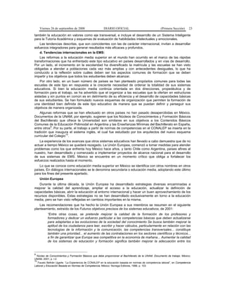 Viernes 26 de septiembre de 2008 DIARIO OFICIAL (Primera Sección) 23
también la educación en valores como eje transversal, e incluye el desarrollo de un Sistema Inteligente
para la Tutoría Académica y esquemas de evaluación de habilidades intelectuales y emocionales.
Las tendencias descritas, que son coincidentes con las de carácter internacional, invitan a desarrollar
esfuerzos integradores para generar resultados más eficaces y profundos.
d. Tendencias internacionales en la EMS:
Las reformas a la educación media superior en el mundo han ocurrido en el marco de las rápidas
transformaciones que ha enfrentado este tipo educativo en países desarrollados y en vías de desarrollo.
Por un lado, el incremento en la escolaridad ha diversificado la matrícula y las escuelas se han visto
obligadas a atender a poblaciones cada vez más amplias y con antecedentes desiguales, lo que ha
conducido a la reflexión sobre cuáles deben ser los aspectos comunes de formación que se deben
impartir y los objetivos que todos los estudiantes deben alcanzar.
Por otro lado, en un buen número de países se han planteado propósitos comunes para todas las
escuelas de este tipo en respuesta a la creciente necesidad de ordenar la totalidad de sus sistemas
educativos. Si bien la educación media continúa orientada en dos direcciones, propedéutica y de
formación para el trabajo, se ha advertido que el organizar a las escuelas que la ofertan en estructuras
aisladas y sin puntos en común es en detrimento de su eficiencia y el desarrollo de capacidades básicas
de sus estudiantes. Se han formulado nuevos esquemas de organización que permiten la formación de
una identidad bien definida de este tipo educativo de manera que se puedan definir y perseguir sus
objetivos de manera organizada.
Algunas reformas que se han efectuado en otros países no han pasado desapercibidas en México.
Documentos de la UNAM, por ejemplo, sugieren que los Núcleos de Conocimientos y Formación Básicos
del Bachillerato que ofrece la Universidad son similares en sus objetivos a los Contenidos Básicos
Comunes de la Educación Polimodal en Argentina y las Enseñanzas Mínimas del Bachillerato en España,
entre otros
9
. Por su parte, el trabajo a partir de normas de competencias en el CONALEP se inserta en la
tradición que inaugura el sistema inglés, el cual fue estudiado por los arquitectos del nuevo esquema
curricular del Colegio
10
.
La experiencia de los avances que otros sistemas educativos han llevado a cabo demuestra que de no
actuar a tiempo México se quedará rezagado. La Unión Europea, comenzó a tomar medidas para atender
problemas como los que enfrenta hoy México hace años, y tanto Chile como Argentina, países afines al
nuestro, han desarrollado y comenzado a implementar proyectos de alcance nacional para el desarrollo
de sus sistemas de EMS. México se encuentra en un momento crítico que obliga a fortalecer los
esfuerzos realizados hasta el momento.
Lo que se conoce como educación media superior en México se identifica con otros nombres en otros
países. En diálogos internacionales se le denomina secundaria o educación media, adoptando este último
para los fines del presente apartado.
Unión Europea
Durante la última década, la Unión Europea ha desarrollado estrategias diversas encaminadas a
mejorar la calidad del aprendizaje, ampliar el acceso a la educación, actualizar la definición de
capacidades básicas, abrir la educación al entorno internacional y hacer un buen aprovechamiento de los
recursos disponibles. Estas estrategias no se han desarrollado exclusivamente en torno a la educación
media, pero se han visto reflejadas en cambios importantes en la misma.
Las recomendaciones que ha hecho la Unión Europea a sus miembros se resumen en el siguiente
planteamiento, extraído de los Futuros objetivos precisos de los sistemas educativos, de 2001:
“Entre otras cosas, se pretende mejorar la calidad de la formación de los profesores y
formadores y dedicar un esfuerzo particular a las competencias básicas que deben actualizarse
para adaptarlas a las evoluciones de la sociedad del conocimiento Se busca también mejorar la
aptitud de los ciudadanos para leer, escribir y hacer cálculos, particularmente en relación con las
tecnologías de la información y la comunicación, las competencias transversales... constituye
también una prioridad... el aumento de las contrataciones en los sectores científicos y técnicos...
a fin de garantizar que Europa sea competitiva en la economía de mañana... Aumentar la calidad
de los sistemas de educación y formación significa también mejorar la adecuación entre los
9
Núcleo de Conocimientos y Formación Básicos que debe proporcionar el Bachillerato de la UNAM, Documento de trabajo. México;
UNAM, 2001, p. I-2.
10
Fausto Beltrán Ugarte. “La Experiencia de CONALEP en la educación basada en normas de competencia laboral”, en Competencia
Laboral y Educación Basada en Normas de Competencia. México: Noriega Editores, 1996, p. 103.
 