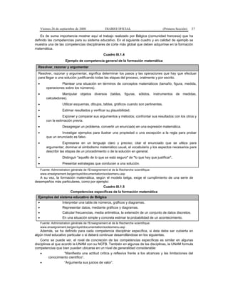 Viernes 26 de septiembre de 2008 DIARIO OFICIAL (Primera Sección) 37
Es de suma importancia mostrar aquí el trabajo realizado por Bélgica (comunidad francesa) que ha
definido las competencias para su sistema educativo. En el siguiente cuadro y en calidad de ejemplo se
muestra una de las competencias disciplinares de corte más global que deben adquirirse en la formación
matemática.
Cuadro III.1.4
Ejemplo de competencia general de la formación matemática
Resolver, razonar y argumentar
Resolver, razonar y argumentar, significa determinar los pasos y las operaciones que hay que efectuar
para llegar a una solución justificando todas las etapas del proceso, oralmente y por escrito.
• Plantear una situación en términos de conceptos matemáticos (tamaño, figura, medida,
operaciones sobre los números).
• Manipular objetos diversos (tablas, figuras, sólidos, instrumentos de medidas,
calculadoras).
• Utilizar esquemas, dibujos, tablas, gráficos cuando son pertinentes.
• Estimar resultados y verificar su plausibilidad.
• Exponer y comparar sus argumentos y métodos; confrontar sus resultados con los otros y
con la estimación previa.
• Desagregar un problema, convertir un enunciado en una expresión matemática.
• Investigar ejemplos para ilustrar una propiedad o una excepción a la regla para probar
que un enunciado es falso.
• Expresarse en un lenguaje claro y preciso; citar el enunciado que se utiliza para
argumentar; dominar el simbolismo matemático usual, el vocabulario y los aspectos necesarios para
describir las etapas de un procedimiento o de la solución en general.
• Distinguir "aquello de lo que se está seguro" de "lo que hay que justificar".
• Presentar estrategias que conducen a una solución.
Fuente: Administration générale de l'Enseignement et de la Recherche scientifique:
www.enseignement.be/gen/syst/documentation/soclesmenu.asp
A su vez, la formación matemática, según el modelo belga, exige el cumplimiento de una serie de
desempeños más particulares, como por ejemplo:
Cuadro III.1.5
Competencias específicas de la formación matemática
Ejemplos del sistema educativo de Bélgica
• Interpretar una tabla de números, gráficos y diagramas.
• Representar datos, mediante gráficos y diagramas.
• Calcular frecuencias, media aritmética, la extensión de un conjunto de datos discretos.
• En una situación simple y concreta estimar la probabilidad de un acontecimiento.
Fuente: Administration générale de l'Enseignement et de la Recherche scientifique:
www.enseignement.be/gen/syst/documentation/soclesmenu.asp
Además, se ha definido para cada competencia disciplinar específica, si ésta debe ser cubierta en
algún nivel educativo particular o si deberá continuar desarrollándose en los siguientes.
Como se puede ver, el nivel de concreción de las competencias específicas es similar en algunas
disciplinas al que acordó la UNAM con su NCFB. También en algunas de las disciplinas, la UNAM formula
competencias que bien pueden ubicarse en un nivel de generalidad considerable:
• “Manifiesta una actitud crítica y reflexiva frente a los alcances y las limitaciones del
conocimiento científico”.
• “Argumenta sus juicios de valor”.
 