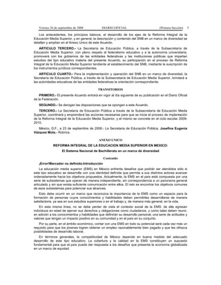 Viernes 26 de septiembre de 2008 DIARIO OFICIAL (Primera Sección) 5
Los antecedentes, los principios básicos, el desarrollo de los ejes de la Reforma Integral de la
Educación Media Superior, y en general, la descripción y contenido del SNB en un marco de diversidad se
detallan y amplían en el Anexo Unico de este Acuerdo.
ARTICULO TERCERO.- La Secretaría de Educación Pública, a través de la Subsecretaría de
Educación Media Superior, con pleno respeto al federalismo educativo y a la autonomía universitaria,
promoverá con los gobiernos de las entidades federativas y las instituciones públicas que impartan
estudios del tipo educativo materia del presente Acuerdo, su participación en el proceso de Reforma
Integral de la Educación Media Superior tendiente al establecimiento del SNB, mediante la suscripción de
los instrumentos jurídicos correspondientes.
ARTICULO CUARTO.- Para la implementación y operación del SNB en un marco de diversidad, la
Secretaría de Educación Pública, a través de la Subsecretaría de Educación Media Superior, brindará a
las autoridades educativas de las entidades federativas la orientación correspondiente.
TRANSITORIOS
PRIMERO.- El presente Acuerdo entrará en vigor al día siguiente de su publicación en el Diario Oficial
de la Federación.
SEGUNDO.- Se derogan las disposiciones que se opongan a este Acuerdo.
TERCERO.- La Secretaría de Educación Pública a través de la Subsecretaría de Educación Media
Superior, coordinará y emprenderá las acciones necesarias para que se inicie el proceso de implantación
de la Reforma Integral de la Educación Media Superior, y el mismo se concrete en el ciclo escolar 2009-
2010.
México, D.F., a 23 de septiembre de 2008.- La Secretaria de Educación Pública, Josefina Eugenia
Vázquez Mota.- Rúbrica.
ANEXO UNICO
REFORMA INTEGRAL DE LA EDUCACION MEDIA SUPERIOR EN MEXICO:
El Sistema Nacional de Bachillerato en un marco de diversidad
Contenido
¡Error!Marcador no definido.Introducción
La educación media superior (EMS) en México enfrenta desafíos que podrán ser atendidos sólo si
este tipo educativo se desarrolla con una identidad definida que permita a sus distintos actores avanzar
ordenadamente hacia los objetivos propuestos. Actualmente, la EMS en el país está compuesta por una
serie de subsistemas que operan de manera independiente, sin correspondencia a un panorama general
articulado y sin que exista suficiente comunicación entre ellos. El reto es encontrar los objetivos comunes
de esos subsistemas para potenciar sus alcances.
Esto debe ocurrir en un marco que reconozca la importancia de la EMS como un espacio para la
formación de personas cuyos conocimientos y habilidades deben permitirles desarrollarse de manera
satisfactoria, ya sea en sus estudios superiores o en el trabajo y, de manera más general, en la vida.
En esta misma línea, no se debe perder de vista el contexto social de la EMS: de ella egresan
individuos en edad de ejercer sus derechos y obligaciones como ciudadanos, y como tales deben reunir,
en adición a los conocimientos y habilidades que definirán su desarrollo personal, una serie de actitudes y
valores que tengan un impacto positivo en su comunidad y en el país en su conjunto.
Por su parte, en el ámbito económico, contar con una EMS en todo su potencial será cada vez más un
requisito para que los jóvenes logren obtener un empleo razonablemente bien pagado y que les ofrezca
posibilidades de desarrollo laboral.
En términos generales, la competitividad de México depende en buena medida del adecuado
desarrollo de este tipo educativo. La cobertura y la calidad en la EMS constituyen un supuesto
fundamental para que el país pueda dar respuesta a los desafíos que presenta la economía globalizada
en un marco de equidad.
 