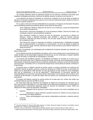 Viernes 26 de septiembre de 2008 DIARIO OFICIAL (Primera Sección) 51
“Se necesita reflexionar sobre la experiencia tutorial con los alumnos, interactuar entre pares para
establecer estrategias preventivas y favorecer de distintas maneras, la atención a los alumnos” y,
“Los programas de tutoría se mantienen en construcción constante con el fin de elevar la calidad de
atención y la situación académica de los alumnos, por lo que las instituciones deben revalorar la tutoría e
incentivar a quienes la ejercen”.
28
Por su parte, la Dirección General de Bachillerato ha propuesto un Programa de Orientación Educativa
para el bachillerato general que pretende atender cuatro áreas de intervención:
“Area Institucional: facilita la integración del alumno con la institución, a partir del fortalecimiento
de su sentido de pertenencia.
Area Escolar: proporciona estrategias con el fin de fortalecer hábitos y técnicas de estudio, que
contribuyan a elevar el aprovechamiento académico.
Area Vocacional: fortalece el proceso de toma de decisiones, al promover la reflexión de
intereses, valores y aptitudes personales para identificar y elegir las distintas opciones
educativas y laborales que ofrece el entorno. Por otro lado, apoya al alumno en la construcción
de un proyecto de vida.
Area Psicosocial: propicia el desarrollo de actitudes, comportamientos y habilidades favorables
para el autoconocimiento, la autoestima y la comunicación; con el fin de mejorar la calidad de
vida individual y social. Además, proporciona apoyo de tipo preventivo para enfrentar factores de
riesgo psicosocial”.
29
Además, ha preparado una metodología para la elaboración de planes tutoriales que responden a la
figura maestro-tutor.
En las distintas opciones de bachillerato tecnológico, tanto en los subsistemas de control federal como
estatal, también se han desarrollado programas de tutorías que se han comenzado a impulsar mediante
reuniones de trabajo y el desarrollo de metodologías y manuales.
Las acciones del bachillerato general y el bachillerato tecnológico se inscriben en el marco de un
proyecto más amplio para crear un Sistema nacional de tutorías, promovido por la Subsecretaría de EMS.
Este proyecto recupera las experiencias de los distintos subsistemas y propone una serie de lineamientos
para las tutorías, concebidas como un componente integral de los nuevos planes de estudio centrados en
el aprendizaje.
El proyecto para un Sistema nacional de tutorías supone un avance importante en el esfuerzo por
desarrollar criterios de gestión comunes a todas las opciones de la EMS en el país. El documento de
trabajo que se desarrolló en 2006 describe una serie de políticas en esta materia así como estrategias
para que se implementen y se les dé seguimiento
30
. Adicionalmente, el documento describe las
responsabilidades que asumirían los distintos actores relacionados con las tutorías, tanto al interior como
al exterior de las escuelas, y el perfil que deben tener los tutores y los coordinadores de las tutorías en
cada plantel.
El proyecto del Sistema nacional de tutorías podría ser la base para uno, incluso más amplio que
contemple todas las opciones de EMS en el país.
Sin duda todas estas son iniciativas que fortalecen la calidad de la educación. Es necesario que el
MCC que promueve esta Reforma, y sin menoscabo de las adecuaciones particulares, se acompañe de
recomendaciones y lineamientos específicos sobre los servicios de orientación y tutoría. Habrá que
reflexionar al menos sobre las siguientes necesidades:
• Integración de los alumnos al nuevo entorno escolar y los cursos remediales que se
requieran.
• Seguimiento y apoyo individual y grupal de alumnos en relación con los procesos de
aprendizaje y su trabajo académico.
• Apoyo psicopedagógico para atender problemáticas particulares, mediante atención
individual
y/o grupal.
28
“I Encuentro Nacional de Tutores de Nivel Medio Superior” en Eutopía, Revista del Colegio de ciencias y humanidades y para el
bachillerato. Año 1, Número 3, julio-septiembre 2007, p. 41-42.
29
Dirección General de Bachillerato. Lineamientos de orientación educativa. Serie de información básica 5. México: 2005, p. 5.
30
Sistema nacional de tutorías para el nivel medio superior, Documento de trabajo. Subsecretaría de Educación Media Superior, 2006.
 