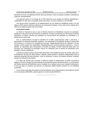 Viernes 26 de septiembre de 2008 DIARIO OFICIAL (Primera Sección) 59
elementos comunes, los diplomas incluirán otros que precisen el tipo de estudios cursados e identifique la
institución correspondiente.
Una segunda opción es la entrega de un título adicional al que otorgan los distintos subsistemas y
modalidades. En este caso, el egresado tendría dos títulos: uno de su institución y otro del SNB.
Una tercera opción consistiría en el establecimiento de una cédula de bachillerato similar a la que
ofrece la SEP para las distintas profesiones de la Educación Superior. Como parte de los trabajos de la
Reforma se elegirá la opción más conveniente.
Comentarios finales
La Reforma mediante la que se crea el Sistema Nacional de Bachillerato resuelve los problemas
académicos más graves del tipo educativo: la dispersión curricular que deviene en la formación de perfiles
disímbolos, sin bases comunes que justifiquen el reconocimiento del certificado de bachillerato y el
tránsito entre instituciones.
Con su implementación se logra la identidad de la EMS, proporcionando orden y estructura, y
garantizando la necesaria diversidad académica. Los estudiantes de bachillerato tendrán la oportunidad
de formarse en un conjunto de competencias comunes. Independientemente de la institución a la que
ingresen, podrán adquirir las capacidades indispensables para continuar estudios superiores y, si así lo
deciden, se capacitarán para incorporarse al mercado de trabajo. El MCC sienta las bases para una
formación que, atendiendo la diversidad, elimina los obstáculos para el tránsito de estudiantes entre
planteles e incluso subsistemas.
La Reforma también permite abordar más eficazmente otros problemas graves de la EMS, tales como
la proliferación de tipos de oferta diversos. Además, presta atención a procesos indispensables para el
adecuado desarrollo del nivel educativo, como la orientación y tutoría, la formación docente, la gestión
escolar y la evaluación del sistema.
A lo largo del proceso para concretar la Reforma Integral, la Subsecretaría de EMS convocará al
diálogo con miras a recoger las observaciones de los distintos actores del nivel educativo. La construcción
del Sistema Nacional de Bachillerato será el resultado de un trabajo conjunto que respete la diversidad a
la vez que logre un consenso que permita a la Educación Media Superior avanzar con una identidad
compartida.
Los acuerdos nacionales alcanzados a la fecha estipulan que la implementación de la Reforma iniciará
en el ciclo escolar 2008-2009, y estará vigente en el ciclo escolar 2009-2010.
__________________________
 