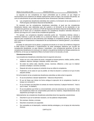 Martes 21 de octubre de 2008 DIARIO OFICIAL (Primera Sección) 10
La segunda es una competencia de mayor profundidad que la primera, ya que integra el
reconocimiento de la existencia de distintas explicaciones sobre el origen y los procesos del planeta, así
como el entendimiento de que estas explicaciones tienen dimensiones culturales e históricas.
5. Las competencias disciplinares extendidas dan sustento a la formación de los estudiantes en el
Perfil de Egreso del Sistema Nacional de Bachillerato.
Es necesario que las competencias disciplinares extendidas, al igual que las competencias
disciplinares básicas, sean elaboradas para dar sustento a la formación de los estudiantes en las
competencias genéricas que conforman el Perfil del Egresado del Sistema Nacional de Bachillerato. Esto
significa que el hecho que un estudiante adquiera una competencia disciplinar extendida reforzará el
dominio que tenga de una o varias de las competencias genéricas.
Por ejemplo, una competencia disciplinar extendida podría ser, “Caracteriza distintas culturas y
momentos históricos a partir del análisis de su producción literaria y artística”. El que un estudiante
adquiera esta competencia le daría elementos para desplegar la competencia genérica, “Es sensible al
arte y participa en la apreciación e interpretación de sus expresiones en distintos géneros” y sus atributos,
entre otras.
El trabajo de adecuación de los planes y programas de estudio en el marco de la Reforma Integral de
la EMS supone la elaboración e implementación de estas estrategias didácticas que vinculen las
competencias disciplinares, ya sean básicas o extendidas, y las competencias genéricas. El que las
competencias disciplinares se construyan con relación a las genéricas facilitará los trabajos posteriores de
la Reforma, en los que se implantará el Marco Curricular Común en la escuela y el aula.
Orientaciones de forma:
Las competencias disciplinares extendidas tienen la siguiente estructura:
• Inician con uno o más verbos de acción, conjugado en tercera persona: analiza, predice, estima,
establece, relaciona, distingue, interpreta, evalúa, entre otros.
• Se evitan los verbos sabe, describe, conoce, reconoce, reflexiona y otros que no implican
procesos complejos o acciones concretas.
• Después del verbo se expresa el contenido al que se refiere la competencia.
• Finalmente, en los casos en que es posible, se indica la situación o contexto en el que el verbo
adquiere sentido.
En la formulación de las competencias disciplinares extendidas se debe evitar lo siguiente:
• El uso de adverbios (“calcular rápidamente”, “relacionar eficazmente”).
• El uso de frases que indican de forma ambigua la ejecución de la competencia (“escribir un
ensayo con corrección”).
• El uso de frases que describen el contexto de manera imprecisa (“cualquier fenómeno”, “todo lo
que lo rodea”, “la realidad”).
• El uso de palabras que limitan su comunicatividad, como las exclusivas de una disciplina. Todas
las competencias deben ser comprensibles para todos los maestros, independientemente de las
asignaturas que tengan a su cargo.
Adicionalmente, las competencias disciplinares extendidas tienen las siguientes características:
• Describen lo que se ha estimado necesario, con las palabras indispensables.
• Son precisas, directas y concisas.
• Describen únicamente una capacidad.
• Son evaluables en el desempeño, mediante distintas estrategias y con el apoyo de instrumentos
diversos.
CAPITULO IV
 