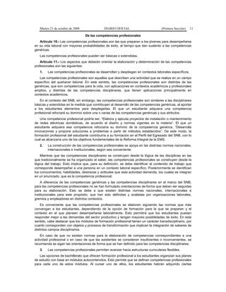 Martes 21 de octubre de 2008 DIARIO OFICIAL (Primera Sección) 11
De las competencias profesionales
Artículo 10.- Las competencias profesionales son las que preparan a los jóvenes para desempeñarse
en su vida laboral con mayores probabilidades de éxito, al tiempo que dan sustento a las competencias
genéricas.
Las competencias profesionales pueden ser básicas o extendidas.
Artículo 11.- Los aspectos que deberán orientar la elaboración y determinación de las competencias
profesionales son las siguientes:
1. Las competencias profesionales se desarrollan y despliegan en contextos laborales específicos.
Las competencias profesionales son aquellas que describen una actividad que se realiza en un campo
específico del quehacer laboral. En este sentido, las competencias profesionales son distintas de las
genéricas, que son competencias para la vida, con aplicaciones en contextos académicos y profesionales
amplios, y distintas de las competencias disciplinares, que tienen aplicaciones principalmente en
contextos académicos.
En el contexto del SNB, sin embargo, las competencias profesionales son similares a las disciplinares
básicas y extendidas en la medida que contribuyen al desarrollo de las competencias genéricas, al aportar
a los estudiantes elementos para desplegarlas. El que un estudiante adquiera una competencia
profesional reforzará su dominio sobre una o varias de las competencias genéricas y sus atributos.
Una competencia profesional podría ser, “Elabora y ejecuta proyectos de instalación o mantenimiento
de redes eléctricas domésticas, de acuerdo al diseño y normas vigentes en la materia”. El que un
estudiante adquiera esa competencia reforzaría su dominio de la competencia genérica, “Desarrolla
innovaciones y propone soluciones a problemas a partir de métodos establecidos”. De este modo, la
formación profesional del estudiante contribuiría a su formación en el Perfil del Egresado del SNB, con lo
cual se alcanzaría uno de los objetivos fundamentales de la Reforma Integral de la EMS.
2. La construcción de las competencias profesionales se apoya en las distintas normas nacionales,
internacionales e institucionales, según sea conveniente.
Mientras que las competencias disciplinares se construyen desde la lógica de las disciplinas en las
que tradicionalmente se ha organizado el saber, las competencias profesionales se construyen desde la
lógica del trabajo. Esto implica que, para su definición, se debe identificar el contenido de trabajo que
corresponde desempeñar a una persona en un contexto laboral específico. Posteriormente se identifican
los conocimientos, habilidades, destrezas y actitudes que esta actividad demanda, los cuales se integran
en un enunciado, que es la competencia profesional.
A diferencia de las competencias genéricas y las competencias disciplinares en el marco del SNB,
para las competencias profesionales no se han formulado orientaciones de forma que deban ser seguidas
para su elaboración. Esto se debe a que existen distintas normas nacionales, internacionales e
institucionales para este propósito, que han sido definidas y avaladas por organizaciones laborales,
gremios y empleadores en distintos contextos.
Es conveniente que las competencias profesionales se elaboren siguiendo las normas que más
convengan a los estudiantes, dependiendo de la opción de formación para la que se preparen y el
contexto en el que planeen desempeñarse laboralmente. Esto permitirá que los estudiantes puedan
responder mejor a las demandas del sector productivo y tengan mayores posibilidades de éxito. En este
sentido, cabe destacar que los módulos de formación profesional tienen un carácter transdisciplinario, por
cuanto corresponden con objetos y procesos de transformación que implican la integración de saberes de
distintos campos disciplinarios.
En caso de que no existan normas para la elaboración de competencias correspondientes a una
actividad profesional o en caso de que las existentes se consideren insuficientes o inconvenientes, se
recomienda se sigan las orientaciones de forma que se han definido para las competencias disciplinares.
3. Las competencias profesionales permiten avanzar hacia estructuras curriculares flexibles.
Las opciones de bachillerato que ofrecen formación profesional a los estudiantes organizan sus planes
de estudio con base en módulos autocontenidos. Esto permite que se definan competencias profesionales
para cada uno de estos módulos. Al cursar uno de ellos, los estudiantes habrán adquirido ciertas
 