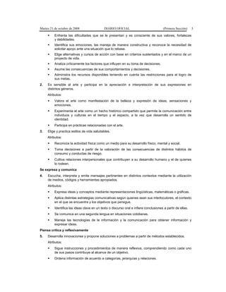 Martes 21 de octubre de 2008 DIARIO OFICIAL (Primera Sección) 3
Enfrenta las dificultades que se le presentan y es consciente de sus valores, fortalezas
y debilidades.
Identifica sus emociones, las maneja de manera constructiva y reconoce la necesidad de
solicitar apoyo ante una situación que lo rebase.
Elige alternativas y cursos de acción con base en criterios sustentados y en el marco de un
proyecto de vida.
Analiza críticamente los factores que influyen en su toma de decisiones.
Asume las consecuencias de sus comportamientos y decisiones.
Administra los recursos disponibles teniendo en cuenta las restricciones para el logro de
sus metas.
2. Es sensible al arte y participa en la apreciación e interpretación de sus expresiones en
distintos géneros.
Atributos:
Valora el arte como manifestación de la belleza y expresión de ideas, sensaciones y
emociones.
Experimenta el arte como un hecho histórico compartido que permite la comunicación entre
individuos y culturas en el tiempo y el espacio, a la vez que desarrolla un sentido de
identidad.
Participa en prácticas relacionadas con el arte.
3. Elige y practica estilos de vida saludables.
Atributos:
Reconoce la actividad física como un medio para su desarrollo físico, mental y social.
Toma decisiones a partir de la valoración de las consecuencias de distintos hábitos de
consumo y conductas de riesgo.
Cultiva relaciones interpersonales que contribuyen a su desarrollo humano y el de quienes
lo rodean.
Se expresa y comunica
4. Escucha, interpreta y emite mensajes pertinentes en distintos contextos mediante la utilización
de medios, códigos y herramientas apropiados.
Atributos:
Expresa ideas y conceptos mediante representaciones lingüísticas, matemáticas o gráficas.
Aplica distintas estrategias comunicativas según quienes sean sus interlocutores, el contexto
en el que se encuentra y los objetivos que persigue.
Identifica las ideas clave en un texto o discurso oral e infiere conclusiones a partir de ellas.
Se comunica en una segunda lengua en situaciones cotidianas.
Maneja las tecnologías de la información y la comunicación para obtener información y
expresar ideas.
Piensa crítica y reflexivamente
5. Desarrolla innovaciones y propone soluciones a problemas a partir de métodos establecidos.
Atributos:
Sigue instrucciones y procedimientos de manera reflexiva, comprendiendo como cada uno
de sus pasos contribuye al alcance de un objetivo.
Ordena información de acuerdo a categorías, jerarquías y relaciones.
 