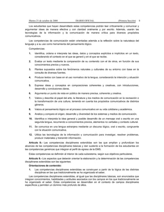 Martes 21 de octubre de 2008 DIARIO OFICIAL (Primera Sección) 8
Los estudiantes que hayan desarrollado estas competencias podrán leer críticamente y comunicar y
argumentar ideas de manera efectiva y con claridad oralmente y por escrito. Además, usarán las
tecnologías de la información y la comunicación de manera crítica para diversos propósitos
comunicativos.
Las competencias de comunicación están orientadas además a la reflexión sobre la naturaleza del
lenguaje y a su uso como herramienta del pensamiento lógico.
Competencias:
1. Identifica, ordena e interpreta las ideas, datos y conceptos explícitos e implícitos en un texto,
considerando el contexto en el que se generó y en el que se recibe.
2. Evalúa un texto mediante la comparación de su contenido con el de otros, en función de sus
conocimientos previos y nuevos.
3. Plantea supuestos sobre los fenómenos naturales y culturales de su entorno con base en la
consulta de diversas fuentes.
4. Produce textos con base en el uso normativo de la lengua, considerando la intención y situación
comunicativa.
5. Expresa ideas y conceptos en composiciones coherentes y creativas, con introducciones,
desarrollo y conclusiones claras.
6. Argumenta un punto de vista en público de manera precisa, coherente y creativa.
7. Valora y describe el papel del arte, la literatura y los medios de comunicación en la recreación o
la transformación de una cultura, teniendo en cuenta los propósitos comunicativos de distintos
géneros.
8. Valora el pensamiento lógico en el proceso comunicativo en su vida cotidiana y académica.
9. Analiza y compara el origen, desarrollo y diversidad de los sistemas y medios de comunicación.
10. Identifica e interpreta la idea general y posible desarrollo de un mensaje oral o escrito en una
segunda lengua, recurriendo a conocimientos previos, elementos no verbales y contexto cultural.
11. Se comunica en una lengua extranjera mediante un discurso lógico, oral o escrito, congruente
con la situación comunicativa.
12. Utiliza las tecnologías de la información y comunicación para investigar, resolver problemas,
producir materiales y transmitir información.
Artículo 8.- Las competencias disciplinares extendidas son las que amplían y profundizan los
alcances de las competencias disciplinares básicas y dan sustento a la formación de los estudiantes en
las competencias genéricas que integran el perfil de egreso de la EMS.
Estas competencias se definirán al interior de cada subsistema, según sus objetivos particulares.
Artículo 9.- Los aspectos que deberán orientar la elaboración y la determinación de las competencias
disciplinares extendidas son las siguientes:
Orientaciones de contenido:
1. Las competencias disciplinares extendidas se construyen a partir de la lógica de las distintas
disciplinas en las que tradicionalmente se ha organizado el saber.
Las competencias disciplinares extendidas, al igual que las disciplinares básicas, son enunciados que
integran conocimientos, habilidades y actitudes asociados con los campos en los que tradicionalmente se
ha organizado el saber. Estas competencias se desarrollan en el contexto de campos disciplinares
específicos y permiten un dominio más profundo de ellos.
 