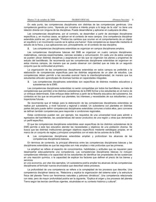 Martes 21 de octubre de 2008 DIARIO OFICIAL (Primera Sección) 9
En este punto, las competencias disciplinares son distintas de las competencias genéricas. Una
competencia genérica como, “Aprende por iniciativa e interés propio a lo largo de la vida” no tiene una
relación directa con ninguna de las disciplinas. Puede desarrollarse y aplicarse en cualquiera de ellas.
Las competencias disciplinares, por el contrario, se desarrollan a partir de abordajes disciplinares
específicos y, en muchos casos, se aplican en el contexto de esos campos. Una competencia disciplinar
extendida podría ser, por ejemplo, “Predice los cambios que ocurren en el comportamiento de un objeto
en equilibrio o en movimiento cuando se le aplica una fuerza”. Esta competencia se desarrolla mediante el
estudio de la física, y sus aplicaciones son, principalmente, en el contexto de esa disciplina.
2. Las competencias disciplinares extendidas se organizan en campos disciplinares amplios.
Las competencias disciplinares básicas del SNB se organizan en cuatro campos disciplinares:
matemáticas, ciencias experimentales, ciencias sociales y comunicación. En cada uno de estos campos
se pueden ubicar distintas disciplinas y asignaturas en las que se organizan los planes y programas de
estudio del bachillerato. Se recomienda que las competencias disciplinares extendidas se organicen en
estos mismos campos, de manera que se pueda observar con claridad que se trata de un segundo
conjunto que da continuidad al primero.
La organización de las competencias disciplinares extendidas en estos campos es preferible a la
elaboración de competencias específicas para las distintas asignaturas de un plan de estudios. Las
competencias deben permitir a las escuelas avanzar hacia la interdisciplinariedad, de manera que los
estudiantes articulen aprendizajes de diversas fuentes en capacidades integrales.
3. Las competencias disciplinares extendidas son específicas de distintos modelos educativos y
subsistemas de la EMS.
Las competencias disciplinares extendidas no serán compartidas por todos los bachilleres; se trata de
competencias que permiten a los distintos subsistemas de la EMS formar a los estudiantes en el marco de
un enfoque determinado. Este enfoque debe definirse a partir de la filosofía educativa del subsistema, los
contextos en los que se encuentran sus planteles, los intereses y necesidades de sus estudiantes y sus
trayectorias futuras.
Se recomienda que el trabajo para la elaboración de las competencias disciplinares extendidas se
realice por subsistema, a nivel nacional y regional o estatal. Un subsistema con planteles en distintas
partes del país puede definir competencias disciplinares extendidas comunes a todos ellos, pero conviene
se definan también competencias para responder a condiciones regionales.
Estas condiciones pueden ser, por ejemplo, los requisitos de una universidad local para admitir a
egresados del bachillerato, las características del sector productivo de una región u otras que demanden
un perfil específico.
El que las competencias disciplinares extendidas sean específicas de los distintos subsistemas de la
EMS permite a este tipo educativo atender las necesidades y objetivos de una población diversa. Se
busca que las distintas instituciones persigan objetivos específicos mediante estrategias propias, en el
marco de un conjunto de reglas y principios compartidos con el resto de los actores de la EMS.
4. Las competencias disciplinares extendidas amplían y profundizan los alcances de las
competencias disciplinares básicas.
En términos de contenido, la principal diferencia entre las competencias disciplinares básicas y las
disciplinares extendidas es que las segundas son más amplias o más profundas que las primeras.
La amplitud se refiere al espectro de conocimientos, habilidades y actitudes que se requieren para
desempeñar adecuadamente una competencia. Las competencias disciplinares básicas no incluyen
competencias referidas a la capacidad de los estudiantes de identificar las propiedades de las sustancias
en una reacción química, o la capacidad de explicar los factores que definen el precio de los bienes y
servicios
en una economía, por citar dos ejemplos. Un subsistema podría ampliar los alcances de las competencias
disciplinares al formular nuevos enunciados que describan estos procesos.
La profundidad de una competencia se refiere a la complejidad de los procesos que describe. Una
competencia disciplinar básica es, “Relaciona y explica la organización del sistema solar y la estructura
física del planeta Tierra con fenómenos naturales y patrones climáticos”. Una competencia relacionada
con ésta, pero de mayor profundidad podría ser la siguiente, “Explica el origen y los procesos del planeta
Tierra según las teorías científicas vigentes, situándolas en su contexto histórico y cultural”.
 