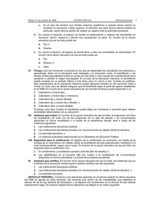 Martes 21 de octubre de 2008 DIARIO OFICIAL (Primera Sección) 3
c. En el caso de Centros que brindan asesoría académica a quienes tienen interés en
acreditar su educación media superior, el domicilio que para dichos efectos destine el
particular, quien tiene la opción de realizar su registro ante la autoridad educativa.
2. En cuanto al docente, el espacio es donde se desempeñan o realizan las actividades de
docencia, tutoría, asesoría y demás que caracterizan su labor. En función de la opción
educativa de que se trate puede ser:
a. Fijo, o
b. Diverso.
3. En cuanto al alumno, el espacio es donde lleva a cabo sus actividades de aprendizaje. En
función de la opción educativa de que se trate puede ser:
a. Fijo
b. Diverso, o
c. Libre.
VI. Tiempo. Son los momentos o periodos en los que se desarrollan las actividades de enseñanza y
aprendizaje. Salvo en la educación auto planeada y la educación mixta, el bachillerato y los
demás niveles equivalentes a éste se cursan en tres años o más cuando las características de la
población a atender lo hagan aconsejable. En el caso de la educación intensiva, el bachillerato
puede cursarse en un periodo inferior a tres años, pero no menor a dos. Cuando se justifique,
esta característica de la educación intensiva puede aplicarse también en las opciones mixta y
virtual. En todo caso se deberá asegurar que el estudiante logre el perfil de egreso establecido
en el SNB. En función de la opción educativa de que se trate el tiempo puede responder a un:
1. Calendario y horario fijos;
2. Calendario y horario fijos e intensivos;
3. Calendario fijo y horario flexible;
4. Calendario fijo y horario fijo o flexible, o
5. Calendario libre y horario flexible.
El tiempo será libre cuando el estudiante pueda elegir los momentos o periodos para realizar
actividades relacionadas con su educación.
VII. Instancia que evalúa. En función de la opción educativa de que se trate, la evaluación con fines
de acreditación de cada uno de los programas de un plan de estudio o de conocimientos
adquiridos en forma autodidacta o a través de la experiencia laboral, está a cargo de las
instancias siguientes:
1. Las instituciones educativas públicas;
2. Las instituciones educativas privadas con reconocimiento de validez oficial de estudios;
3. La autoridad educativa, o
4. La instancia evaluadora determinada por la Secretaría de Educación Pública.
VIII. Requisitos para la certificación. El objetivo de la certificación es reconocer, por medio de la
entrega de un documento con validez oficial, la acreditación de la(s) asignatura(s), módulo(s) o el
nivel correspondiente, según sea el caso. En función de la opción educativa de que se trate, los
requisitos para la certificación son:
1. El cumplimiento y acreditación parcial o total del plan de estudios, o
2. Los establecidos en el Acuerdo 286 por cuanto a la acreditación de conocimientos
adquiridos en forma autodidacta o a través de la experiencia laboral.
IX. Instancia que certifica. En función de la opción educativa de que se trate, las instancias que en
el ámbito de la educación media superior pueden certificar son las siguientes:
1. Las instituciones educativas públicas;
2. Las instituciones educativas privadas con reconocimiento de validez oficial de estudios, o
3. La autoridad educativa.
ARTICULO TERCERO.- Conforme a los elementos descritos en el artículo anterior la oferta educativa
del SNB se agrupa en siete opciones, las primeras seis dentro de las modalidades que establece el
artículo 46 de la Ley General de Educación, y la séptima con fundamento en el artículo 64 del referido
ordenamiento legal. De manera integral dichos elementos se reflejan en la matriz siguiente:
 