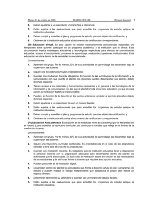 Martes 21 de octubre de 2008 DIARIO OFICIAL (Primera Sección) 5
6. Deben ajustarse a un calendario y horario fijos e intensivos;
7. Están sujetos a las evaluaciones que para acreditar los programas de estudio aplique la
institución educativa;
8. Deben cumplir y acreditar el plan y programas de estudio para ser objeto de certificación, y
9. Obtienen de la institución educativa el documento de certificación correspondiente.
(III) Educación Virtual. En esta opción no existen necesariamente coincidencias espaciales y/o
temporales entre quienes participan en un programa académico y la institución que lo ofrece. Esta
circunstancia implica estrategias educativas y tecnológicas específicas para efectos de comunicación
educativa, acceso al conocimiento, procesos de aprendizaje, evaluación y gestiones institucionales. Esta
educación se ubica dentro de la modalidad no escolarizada.
Los estudiantes:
1. Aprenden en grupo. Por lo menos 20% de sus actividades de aprendizaje las desarrollan bajo la
supervisión del docente;
2. Siguen una trayectoria curricular preestablecida;
3. Cuentan con mediación docente obligatoria. En función de las tecnologías de la información y la
comunicación con que cuente el plantel, los docentes pueden desempeñar sus labores desde
diversos espacios;
4. Tienen acceso a los materiales y herramientas necesarias y en general a las tecnologías de la
información y la comunicación con las que el plantel brinda el servicio educativo, ya que en esta
opción la mediación digital es imprescindible;
5. Pueden, en función de lo descrito en los puntos anteriores, acceder al servicio educativo desde
diversos espacios;
6. Deben ajustarse a un calendario fijo con un horario flexible;
7. Están sujetos a las evaluaciones que para acreditar los programas de estudio aplique la
institución educativa;
8. Deben cumplir y acreditar el plan y programas de estudio para ser objeto de certificación, y
9. Obtienen de la institución educativa el documento de certificación correspondiente.
(IV) Educación Auto planeada. Esta opción de la modalidad mixta se caracteriza por la flexibilidad en
el horario y para acreditar la trayectoria curricular, así como por la variable que refleja en el ámbito de la
mediación docente.
Los estudiantes:
1. Aprenden en grupo. Por lo menos 30% de sus actividades de aprendizaje las desarrollan bajo la
supervisión del docente;
2. Siguen una trayectoria curricular combinada. Es preestablecida en el caso de las asignaturas
seriadas y libre para el resto de las asignaturas;
3. Cuentan con mediación docente. Es obligatorio para la institución educativa tener a disposición
el personal docente con la preparación adecuada para desempeñar dentro del plantel las
actividades que le son propias. En todo caso la mediación estará en función de las necesidades
de los estudiantes y de las horas frente a docente que requiere esta opción educativa;
4. Pueden prescindir de la mediación digital;
5. Desarrollan dentro del plantel las actividades que frente a docente señala el plan y programas de
estudio y pueden realizar el trabajo independiente que establezca el propio plan desde un
espacio diverso;
6. Determinan libremente su calendario y cuentan con un horario de estudio flexible;
7. Están sujetos a las evaluaciones que para acreditar los programas de estudio aplique la
institución educativa;
 