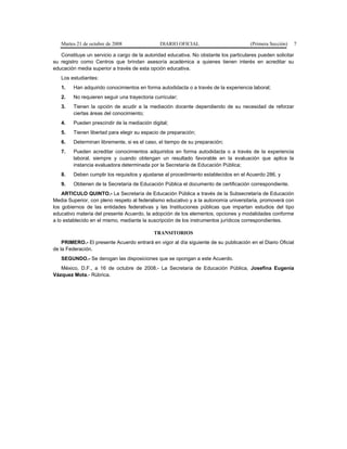 Martes 21 de octubre de 2008 DIARIO OFICIAL (Primera Sección) 7
Constituye un servicio a cargo de la autoridad educativa. No obstante los particulares pueden solicitar
su registro como Centros que brindan asesoría académica a quienes tienen interés en acreditar su
educación media superior a través de esta opción educativa.
Los estudiantes:
1. Han adquirido conocimientos en forma autodidacta o a través de la experiencia laboral;
2. No requieren seguir una trayectoria curricular;
3. Tienen la opción de acudir a la mediación docente dependiendo de su necesidad de reforzar
ciertas áreas del conocimiento;
4. Pueden prescindir de la mediación digital;
5. Tienen libertad para elegir su espacio de preparación;
6. Determinan libremente, si es el caso, el tiempo de su preparación;
7. Pueden acreditar conocimientos adquiridos en forma autodidacta o a través de la experiencia
laboral, siempre y cuando obtengan un resultado favorable en la evaluación que aplica la
instancia evaluadora determinada por la Secretaría de Educación Pública;
8. Deben cumplir los requisitos y ajustarse al procedimiento establecidos en el Acuerdo 286, y
9. Obtienen de la Secretaría de Educación Pública el documento de certificación correspondiente.
ARTICULO QUINTO.- La Secretaría de Educación Pública a través de la Subsecretaría de Educación
Media Superior, con pleno respeto al federalismo educativo y a la autonomía universitaria, promoverá con
los gobiernos de las entidades federativas y las Instituciones públicas que impartan estudios del tipo
educativo materia del presente Acuerdo, la adopción de los elementos, opciones y modalidades conforme
a lo establecido en el mismo, mediante la suscripción de los instrumentos jurídicos correspondientes.
TRANSITORIOS
PRIMERO.- El presente Acuerdo entrará en vigor al día siguiente de su publicación en el Diario Oficial
de la Federación.
SEGUNDO.- Se derogan las disposiciones que se opongan a este Acuerdo.
México, D.F., a 16 de octubre de 2008.- La Secretaria de Educación Pública, Josefina Eugenia
Vázquez Mota.- Rúbrica.
 