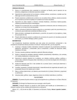 Jueves 30 de abril de 2009 DIARIO OFICIAL (Primera Sección) 77
CIENCIAS SOCIALES
1. Asume un comportamiento ético sustentado en principios de filosofía, para el ejercicio de sus
derechos y obligaciones en diferentes escenarios sociales.
2. Argumenta las repercusiones de los procesos y cambios políticos, económicos y sociales que han
dado lugar al entorno socioeconómico actual.
3. Propone soluciones a problemas de su entorno con una actitud crítica y reflexiva, creando conciencia
de la importancia que tiene el equilibrio en la relación ser humano-naturaleza.
4. Argumenta sus ideas respecto a diversas corrientes filosóficas y fenómenos histórico-sociales,
mediante procedimientos teórico-metodológicos.
5. Participa en la construcción de su comunidad, propiciando la interacción entre los individuos que la
conforman, en el marco de la interculturalidad.
6. Valora y promueve el patrimonio histórico-cultural de su comunidad a partir del conocimiento de su
contribución para fundamentar la identidad del México de hoy.
7. Aplica principios y estrategias de administración y economía, de acuerdo con los objetivos y metas
de su proyecto de vida.
8. Propone alternativas de solución a problemas de convivencia de acuerdo a la naturaleza propia del
ser humano y su contexto ideológico, político y jurídico.
MATEMATICAS
Las competencias disciplinares extendidas para este campo del conocimiento corresponden a las
competencias disciplinares básicas previstas en el artículo 7 del Acuerdo 444, y son las siguientes:
1. Construye e interpreta modelos matemáticos mediante la aplicación de procedimientos aritméticos,
algebraicos, geométricos y variacionales, para la comprensión y análisis de situaciones reales,
hipotéticas o formales.
2. Formula y resuelve problemas matemáticos aplicando diferentes enfoques.
3. Explica e interpreta los resultados obtenidos mediante procedimientos matemáticos y los contrasta
con modelos establecidos o situaciones reales.
4. Argumenta la solución obtenida de un problema, con métodos numéricos, gráficos, analíticos o
variacionales, mediante el lenguaje verbal, matemático y el uso de las tecnologías de la información y
la comunicación.
5. Analiza las relaciones entre dos o más variables de un proceso social o natural para determinar o
estimar su comportamiento.
6. Cuantifica, representa y contrasta experimental o matemáticamente las magnitudes del espacio y las
propiedades físicas de los objetos que lo rodean.
7. Elige un enfoque determinista o uno aleatorio para el estudio de un proceso o fenómeno y argumenta
su pertinencia.
8. Interpreta tablas, gráficas, mapas, diagramas y textos con símbolos matemáticos y científicos.
TRANSITORIOS
PRIMERO.- El presente Acuerdo entrará en vigor al día siguiente de su publicación en el Diario Oficial de
la Federación.
SEGUNDO.- Se derogan las disposiciones que se opongan a este Acuerdo.
TERCERO.- Cualquier situación no prevista en este Acuerdo será resuelta por la Subsecretaría o, a
indicación expresa, por las unidades administrativas de su adscripción.
México, D.F., a 20 de abril de 2009.- El Secretario de Educación Pública, Alonso Lujambio Irazábal.-
Rúbrica.
 
