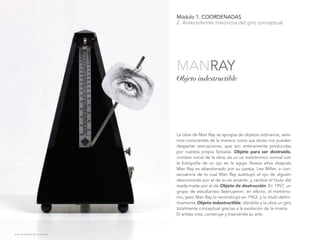 Módulo 1. COORDENADAS
2. Antecedentes históricos del giro conceptual
La obra de Man Ray se apropia de objetos ordinarios, sere-
mos conscientes de la manera como sus obras nos pueden
despertar asociaciones, que son enteramente producidas
por nuestra propia fantasía. Objeto para ser destruido,
nombre inicial de la obra, es un un metrónomo normal con
la fotografía de un ojo en la aguja. Nueve años después
Man Ray es abandonado por su pareja, Lee Miller, a con-
secuencia de lo cual Man Ray sustituyó el ojo de alguien
desconocido por el de su ex amante, y cambió el título del
ready-made por el de Objeto de destrucción. En 1957, un
grupo de estudiantes destruyeron, en efecto, el metróno-
mo, pero Man Ray lo reconstruyó en 1963, y lo tituló defini-
tivamente Objeto indestructible, dándole a la obra un giro
totalmente conceptual gracias a la evolución de la misma.
El artista crea, construye y trasciende su arte.
Objeto indestructible
MANRAY
Julia Gutiérrez de la Fuente.
 