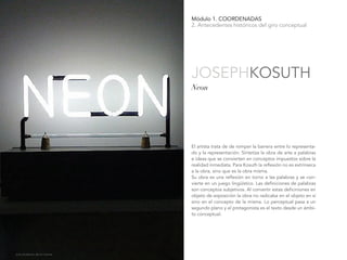 Módulo 1. COORDENADAS
2. Antecedentes históricos del giro conceptual
El artista trata de de romper la barrera entre lo representa-
do y la representación. Sintetiza la obra de arte a palabras
e ideas que se convierten en conceptos impuestos sobre la
realidad inmediata. Para Kosuth la reflexión no es extrínseca
a la obra, sino que es la obra misma.
Su obra es una reflexión en torno a las palabras y se con-
vierte en un juego lingüístico. Las definiciones de palabras
son conceptos subjetivos. Al convertir estas deficiniones en
objeto de exposición la obra no radicaba en el objeto en sí
sino en el concepto de la misma. Lo perceptual pasa a un
segundo plano y el protagonista es el texto desde un ámbi-
to conceptual.
Neon
JOSEPHKOSUTH
Julia Gutiérrez de la Fuente.
 