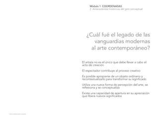 Módulo 1. COORDENADAS
2. Antecedentes históricos del giro conceptual
¿Cuál fué el legado de las
vanguardias modernas
al arte contemporáneo?
Julia Gutiérrez de la Fuente.
El artista no es el único que debe llevar a cabo el
acto de creación
El espectador contribuye al proceso creativo
Es posible apropiarse de un objeto ordinario y
recontextualizarlo para transformar su significado
Utiliza una nueva forma de percepción del arte, se
reflexiona y se conceptualiza
Existe una capacidad de apertura en su apreciación
que libera nuevos significados
 