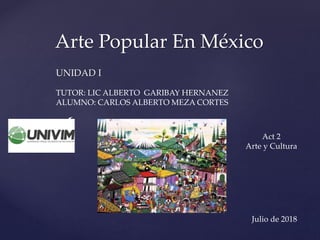 {
Arte Popular En México
UNIDAD I
TUTOR: LIC ALBERTO GARIBAY HERNANEZ
ALUMNO: CARLOS ALBERTO MEZA CORTES
Act 2
Arte y Cultura
Julio de 2018
 