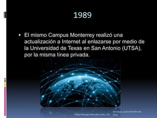1989
 El mismo Campus Monterrey realizó una
actualización a Internet al enlazarse por medio de
la Universidad de Texas en San Antonio (UTSA),
por la misma línea privada.
domingo, 13 de diciembre de
2015Angel Rodrigo Villanueva León, 1°G
 
