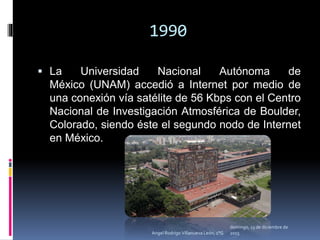 1990
 La Universidad Nacional Autónoma de
México (UNAM) accedió a Internet por medio de
una conexión vía satélite de 56 Kbps con el Centro
Nacional de Investigación Atmosférica de Boulder,
Colorado, siendo éste el segundo nodo de Internet
en México.
domingo, 13 de diciembre de
2015Angel Rodrigo Villanueva León, 1°G
 