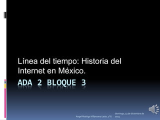 ADA 2 BLOQUE 3
Línea del tiempo: Historia del
Internet en México.
domingo, 13 de diciembre de
2015Angel Rodrigo Villanueva León, 1°G
 
