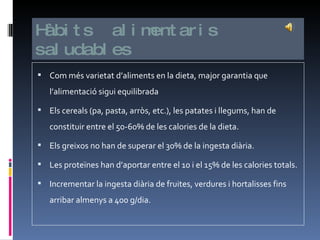 Hàbits  alimentaris saludables Com més varietat d’aliments en la dieta, major garantia que l’alimentació sigui equilibrada Els cereals (pa, pasta, arròs, etc.), les patates i llegums, han de constituir entre el 50-60% de les calories de la dieta. Els greixos no han de superar el 30% de la ingesta diària. Les proteïnes han d’aportar entre el 10 i el 15% de les calories totals. Incrementar la ingesta diària de fruites, verdures i hortalisses fins arribar almenys a 400 g/dia.  