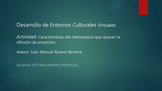 Desarrollo de Entornos Culturales Virtuales
Actividad: Características del ciberespacio que apoyan la
difusión de proyectos
Asesor: Juan Manuel Álvarez Becerra
GEORGIA VICTORIA ROMERO MENDOZA.
 