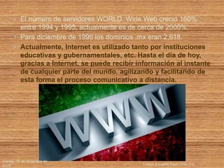 • El número de servidores WORLD Wide Web creció 160%
entre 1994 y 1995, actualmente es de cerca de 2000%.
• Para diciembre de 1996 los dominios .mx eran 2,618.
• Actualmente, Internet es utilizado tanto por instituciones
educativas y gubernamentales, etc. Hasta el día de hoy,
gracias a Internet, se puede recibir información al instante
de cualquier parte del mundo, agilizando y facilitando de
esta forma el proceso comunicativo a distancia.
martes, 15 de diciembre de
2015 Carlos Eduardo Pech Chin 1-G
 