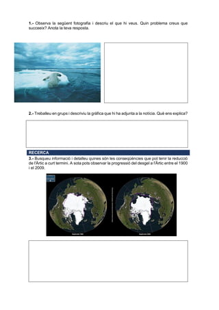 1.- Observa la següent fotografia i descriu el que hi veus. Quin problema creus que
succeeix? Anota la teva resposta.
2.- Treballeu en grups i descriviu la gràfica que hi ha adjunta a la notícia. Què ens explica?
RECERCA
3.- Busqueu informació i detalleu quines són les conseqüències que pot tenir la reducció
de l'Àrtic a curt termini. A sota pots observar la progressió del desgel a l'Àrtic entre el 1900
i el 2009.
 