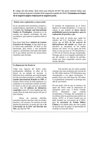 9.- Llegiu els dos textos. Què creus que s'hauria de fer? De quina manera creieu que
hauria d’actuar el govern d’estats Units respecte la gestió de l’Àrtic? Contesteu en l'espai
de la següent pàgina mitjançant la següent pauta.
Debate entre explotación o conservación
En un encuentro para periodistas europeos y
estadounidenses organizado en Noruega por
el Center for Strategic and International
Studies de Washington, elmundo.es se ha
reunido con algunas autoridades del país
escandinavo, que explican su política sobre el
Ártico.
Para Jonas Gahr Store, ministro de Asuntos
Exteriores de Noruega, no hay duda de que
el Ártico está cambiando: «El hielo se está
derritiendo, dura menos y está perdiendo
espesor, y el fenómeno está yendo más rápido
de lo que habían previsto las proyecciones
científicas más elevadas.
El aumento de temperaturas en el Ártico
duplica a la media del planeta». Y lo que eso
supone es que también se abren nuevas
posibilidades para la navegación y para la
explotación de petróleo y gas.
Hay que tener en cuenta que, según los
cálculos del U.S. Geological Survey, se
estima que el 22% de las reservas de
hidrocarburos del mundo que faltan por
descubrir se encuentran en los fondos
marinos del Ártico. En las aguas del Polo
Norte se cree que yace el 13% del petróleo y
el 30% de las reservas del gas inexploradas.
Noruega, que es ya el segundo exportador de
gas del mundo y el séptimo de petróleo,
estima que tiene aseguradas reservas para
muchas décadas.
La disputa por las fronteras
Todas esas riquezas del Ártico están,
jurídicamente hablando, al albur de los
deseos de un puñado de naciones. A
diferencia de la Antártida, que está protegida
de toda actividad económica y militar por un
tratado internacional firmado en 1959, el
Océano Ártico carece de toda regulación. La
Antártida es un continente cubierto de hielo.
El Ártico es sólo un mar, pero de un tamaño
enorme. Son 14 millones de kilómetros
cuadrados (como 28 veces España) que han
estado libres de toda intervención sólo por el
hielo flotante.
Ahora, las naciones ribereñas
pretenden esgrimir derechos sobre los fondos
marinos y sus recursos. En ausencia de toda
legislación particular, la norma que rige es la
Convención de la ONU del Derecho del
Mar, que data de 1982.
Esta permite que los países puedan
reclamar una zona económica por encima de
las 200 millas náuticas (370 kilómetros) que
corresponden a sus aguas territoriales. Y
pueden elevar esta cifra hasta las 350 millas
si su plataforma continental se prolonga más
allá de esos límites.
De este modo, sólo los que se asoman a las
aguas del Ártico están en disposición de
reclamarlo como suyo. Y Rusia, Canadá,
EEUU, Dinamarca (que controla
Groenlandia) y Noruega, han aumentado en
los últimos años las gestiones para definir sus
límites. EEUU es el único Estado que no
había firmado esa convención de la ONU,
pero la secretaria de Estado Hillary
Clinton ya ha dejado saber que está a punto
de hacerlo para no perder la oportunidad de
reclamar su trozo del Ártico.
 