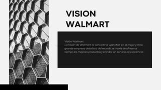 01
VISION
WALMART
Visión Walmart
La Visión de Walmart es convertir a Wal-Mart en la mejor y más
grande empresa detallista del mundo, a través de ofrecer a
tiempo los mejores productos y brindar un servicio de excelencia.
 