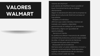 VALORES
WALMART
Valores de Walmart
Los valores de WalMart hacen posible el
buen funcionamiento de su trabajo
diariamente
Según la declaración ética de la empresa la
base de la cultura de Walmart se basa en
tres pilares:
🔺Respeto al individuo:
Afirman que cada individuo merece ser
tratado con respeto y dignidad,
garantizando el trabajo en un ambiente
tolerante y digno con igualdad de
oportunidades.
🔺 Servicio al Cliente:
Su política es ofrecer mercancía de calidad,
variedad de productos y precios bajos todos
los días. Un buen servicio al cliente es
fundamental para esta compañía .
🔺Búsqueda de la excelencia:
Siempre estar un paso adelante e innovar y
mejorar continuamente. Todo esto para
superar las expectativas de los clientes y
socios y crecer cada vez más.
 