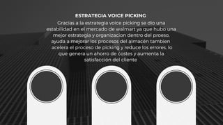 ESTRATEGIA VOICE PICKING
Gracias a la estrategia voice picking se dio una
estabilidad en el mercado de walmart ya que hubo una
mejor estrategia y organizacion dentro del proeso,
ayuda a mejorar los procesos del almacén tambien
acelera el proceso de picking y reduce los errores, lo
que genera un ahorro de costes y aumenta la
satisfacción del cliente
 
