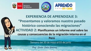 Semana del 30 de mayo al 03 de junio
EXPERIENCIA DE APRENDIZAJE 3:
“Presentamos y valoramos nuestro pasado
histórico conociendo las migraciones”
ACTIVIDAD 2: Planificamos un informe oral sobre las
causas y consecuencias de la migración interna en el
Perú
Prof. Cecilia Sulca Gutiérrez
 