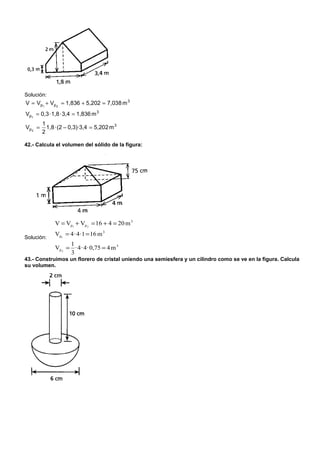 Solución:
V = Vp1 + Vp 2 = 1,836 + 5,202 = 7,038 m 3
Vp1 = 0,3 · 1,8 · 3,4 = 1,836 m 3
         1
Vp 2 =     1,8 · (2 − 0,3)·3,4 = 5,202 m 3
         2

42.- Calcula el volumen del sólido de la figura:




              V = Vp1 + Vp 2 = 16 + 4 = 20 m 3
              Vp1 = 4 · 4 ·1 = 16 m 3
Solución:
                    1
              Vp 2 = · 4 · 4 · 0,75 = 4 m 3
                    3
43.- Construimos un florero de cristal uniendo una semiesfera y un cilindro como se ve en la figura. Calcula
su volumen.
 