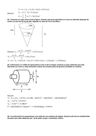 V = VC + VS = 31,42 + 56,55 = 87,97 cm 3
                 VC = π⋅ 12 ⋅ 10 = 31,42 cm 3
Solución:
                        1 4
                 VS =    · · π⋅ 3 3 = 56,55 cm 3
                        2 3
44.- Tenemos un vaso como el de la figura. Calcula cuál será capacidad si el vaso es obtenido después de
cortar un cono de 25 cm de alto, dejando un vaso de 10 cm de altura.




              π·r 2 h π·64·25
Solución: V1 =       =         = 1 675,52 cm 3
                3         3
     π·r 2 h π·9·15
V2 =        =          = 141,37 cm 3
       3          3
V = V1 − V2 = 1675,52 −141,37 = 1543,13 cm 3 = 1,543 dm 3 = 1,543 litros .

45.- Fabricamos un rodillo de apisonadora como el de la imagen. Calcula su peso sabiendo que está
fabricado con acero y cada centímetro cúbico de cemento pesa 30 gramos (unidades en metros):




Solución:
V = VC + 2·Vc = 37,70 + 2 · 0,785 = 39,27 m 3 = 39 270 dm 3 = 39 270 000 cm 3
VC = π·2 2 ·3 = 37,70 m 3
Vc = π·0,5 2 ·1 = 0,785 m 3
P = 39 270 000 cm 3 ·30 g/cm 3 = 1 178 100 000 g = 1178 Tm




46.- A continuación te presentamos una celda de una colmena de abejas. Calcula cuál será la cantidad total
de polen que cabe sabiendo que 1 g de polen ocupa 1 centímetro cúbico.
 