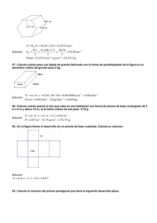 V = S B · h = 10,38 · 2,24 = 23,2512 cm 3
                  P·a 6·2,00·1,7 3 20,76
Solución:   SB =       =               =        = 10,38 cm 2
                    2         2             2
             Polen : 23,2512 cm 3 ·1 g/cm 3 = 23,2512 g

47.- Calcula cuánto pesa una lápida de granito fabricada con la forma de paralelepípedo de la figura si un
decímetro cúbico de granito pesa 2 kg.




            V =a · b · c =120 · 30 · 50 =180 000 cm 3 =180 dm 3
Solución:
            Peso =180 dm 3 · 2 kg/dm 3 =360 kg

48.- Calcula cuánto pesará el aire que cabe en una habitación con forma de prisma de base rectangular de 5
m x 6 m y altura 3,5 m, si el metro cúbico de aire pesa 0,75 g.

            V =a · b · c =5 · 6 · 3,5 =105 m 3
Solución:
            P =105 m 3 · 0,75 g/m 3 =78,75 g

49.- En al figura tienes el desarrollo de un prisma de base cuadrada. Calcula su volumen.




Solución:
V = a⋅ b⋅ c = 1 ⋅ 1 ⋅ 1,5 = 1,5 m3




50.- Calcula el volumen del prisma pentagonal que tiene el siguiente desarrollo plano.
 