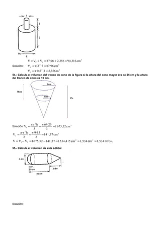 V = VC + Vc = 87,96 + 2,356 = 90,316 cm 3
Solución:   VC = π·2 2 ·7 = 87,96 cm 3
            Vc = π·0,5 2 ·3 = 2,356 m 3
54.- Calcula el volumen del tronco de cono de la figura si la altura del cono mayor era de 25 cm y la altura
del tronco de cono es 10 cm.




             π·r 2 h π·64·25
Solución: V1 =      =         = 1 675,52 cm 3
                3        3
     π·r 2 h π·9·15
V2 =        =         = 141,37 cm 3
       3          3
V = V1 − V2 = 1 675,52 − 141,37 = 1 534,415 cm 3 = 1,534 dm 3 = 1,534 litros .

55.- Calcula el volumen de este sólido:




Solución:
 