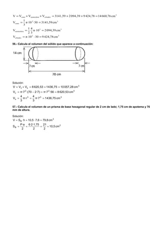 V = Vcono + Vsemiesfera + Vcilindro = 3141,59 + 2 094,39 + 9 424,78 = 14 660,76 cm 3
           1
Vcono =      π·10 2 ·30 = 3141,59 cm 3
           3
               14
Vsemiesfera =      π⋅10 3 = 2 094,39 cm 3
               23
Vcilindro = π⋅10 2 ⋅ 30 = 9 424,78 cm 3

56.- Calcula el volumen del sólido que aparece a continuación:




Solución:
V = Vc + Vs = 8 620,53 + 1436,75 = 10 057,28 cm 3
Vc = π·7 2 ·(70 − 2·7) = π·7 2 ·56 = 8 620,53 cm 3
       4        4
Vs =     π·r 3 = π·7 3 = 1436,75 cm 3
       3        3

57.- Calcula el volumen de un prisma de base hexagonal regular de 2 cm de lado; 1,75 cm de apotema y 76
mm de altura.

Solución:
V = S B ⋅ h = 10,5 ⋅ 7,6 = 79,8 cm 3
       P·a 6·2·1,75 21
SB =      =        =   = 10,5 cm 2
        2      2     2
 