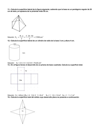 11.- Calcula la superficie lateral de la figura siguiente, sabiendo que la base es un pentágono regular de 20
cm de lado y el apotema de la pirámide mide 50 cm.




                  Pb · a 5 ⋅ 20 ⋅ 50
Solución: S L =         =            = 2 500 cm 2
                   2          2
12.- Calcula la superficie lateral de un cilindro de radio de la base 3 cm y altura 4 cm.
       3cm




                     4cm




Solución: SL = 2 π r h = π·2·3·4 = 75,40 cm2
13.- En al figura tienes el desarrollo de un prisma de base cuadrada. Calcula su superficie total.




Solución: ST = 4(SA)+ 2SB = 4 · 1,5+ 2 · 1 = 8 m2  SA = 1 · 1,5 = 1,5 m2 SD = 1 · 1 = 1 m2
14.- Calcula la superficie total del sólido cuyo desarrollo plano se presenta a continuación:
 