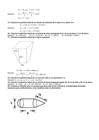 ST = S B + S L = 6 + 1 = 7 m 2
                   Pb · a 4 ⋅ 1 ⋅ 3
Solución:     SL =       =          = 6m2
                      2      2
              SB = 1 = 1m
                    2      2



15.- Calcula la superficie total de un cilindro de diámetro de la base 2 m y altura 5 m.
                 S L = 2 πr⋅ h = 2·π·π·1 = 31,42 m 2
Solución:        S B = πr 2 = 1·π = 3,14 m 2
                 S T = S L + 2 S B = 37,70 m 2
16.- Calcula la superficie lateral de un prisma de base rectangular de 2 x 8 cm de base y 7 cm de altura.
Solución: SL = 2(SA+SC)       SA = 2 · 7= 14 cm2 SB = 8 · 7 = 56 cm2   SL= 2(14+56) = 140cm2
17.- Calcula la superficie lateral de la figura siguiente:




            S = 4 S T = 4 · 250 = 1000 cm 2
Solución:          B+ b      10 + 15
            ST =        ⋅h =         ⋅ 20 = 250 cm 2
                    2           2
18.- Calcula la superficie lateral de un cono de radio 2 m y generatriz 1 m.
Solución: S = π r g = π · 2 ·1 = 2 π = 6,28 m 2
19.- Calcula la superficie lateral de un prisma de base hexagonal regular de 10 cm de lado y 20 cm de altura.
Solución: SL = 6·SA SA = 10 · 20 = 200 cm2 SL = 6 · 200 = 1 200 cm2
20.- enemos un flotador para ir a la playa que tiene esta forma. Calcula la cantidad tejido hinchable
necesario para confeccionarlo, si las medidas están en decímetros:
 