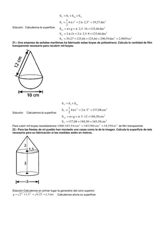 S T = S s + S co + S ci
                                                1
                                        Ss =      4 π r 2 = 2 π⋅ 2,5 2 = 39,27 dm 2
                                                2
Solución: Calculemos la superficie:
                                        S co   = π r g = π⋅ 2,5 ⋅ 16 = 125,66 dm 2
                                        S ci = 2 π r h = 2 π · 2,5 · 8 = 125,66 dm 2
                                        S T = 39,27 + 125,66 + 125,66 = 290,59 dm 2 = 2,9059 m 2
21.- Una empresa de señales marítimas ha fabricado estas boyas de poliestireno. Calcula la cantidad de film
transparente necesario para recubrir mil boyas.




                                          S T = S s + S co
                                                  1
                                          Ss =      4 π r 2 = 2 π⋅ 5 2 = 157,08 cm 2
Solución:   Calculemos la superficie:             2
                                          S co   = π r g = π⋅ 5 ⋅ 12 = 188,50 cm 2
                                          S T = 157,08 + 188,50 = 345,58 cm 2
Para cubrir mil boyas necesitaremos: 1000·345,5 8 cm 2 = 345 580 cm 2 = 34,558 m 2 de film transparente.
22.- Para las fiestas de mi pueblo han montado una carpa como la de la imagen. Calcula la superficie de tela
necesaria para su fabricación si las medidas están en metros.




Solución:Calculemos en primer lugar la generatriz del cono superior:
g = 2 2 +1,5 2 = 6,25 = 2,5 dm      Calculemos ahora su superficie:
 
