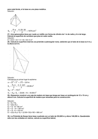 para cada farola, si la base es una pieza metálica.
Solución:




        P· a   5 · 25 · 30
SL =         =             = 1875 cm 2
         2          2
27.- Una apisonadora tiene por rueda un rodillo con forma de cilindro de 1 m de radio y 4 m de largo.
Calcula la superficie de carretera que pisa en cada vuelta.
Solución:
S = 2πrh = 2π·1·4 = 8π =25,13 m2
28.- Calcula la superficie total de una pirámide cuadrangular recta, sabiendo que el lado de la base es 4 m y
la altura es 6 m.




Solución:
Calculemos en primer lugar la apotema:
a = 2 2 + 3 3 = 13 = 3,61m
    P · a 4 ⋅ 4 ⋅ 3,61
SL = b =               = 28,88 m 2
       2        2
S B = 4 2 = 16 m 2
S T = S B + S L = 28,88 + 16 = 44,88 m 2
29.- Deseamos construir una caja de madera sin tapa que tenga por base un rectángulo de 12 x 15 cm y
altura 9 cm. Calcula la superficie de madera que necesitas para su construcción.

Solución:
ST = SL+1SB
SL = 2(SA+SC)
SA = 12 · 9= 108 cm2
SB = 12 · 15 = 180 cm2
SC = 15 · 9 = 135 cm2
ST = 2(SA+SC)+ SB = 2(108+135)+180 = 666 cm2

30.- La Pirámide de Keops tiene base cuadrada con un lado de 232,805 m y altura 148,208 m. Quedándote
sólo con las unidades en metros, calcula su superficie lateral.
 