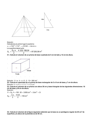 Solución:
Calculemos en primer lugar la apotema:
a = 148 2 +116 2 =       35 360 = 188,04 m
La superficie lateral será:
       PB · a 4 · 232 ·188,04
SL =         =                = 87 250,56 m 2
        2             2
31.- Calcula el volumen de un prisma de base cuadrada de 5 cm de lado y 12 cm de altura.




Solución: V = a · b · c = 5 · 5 · 12 = 300 cm3
32.- Calcula la capacidad de un prisma de base rectangular de 2 x 8 cm de base y 7 cm de altura.
Solución: V = a ⋅ b⋅ c = 2 ⋅ 8 ⋅ 7 =112 cm 3
33.- Calcula el volumen de un prisma con altura 30 cm y base triangular de las siguientes dimensiones: 10
cm de base y 20 cm de altura.
Solución:
V = S B ⋅ h = 100 ⋅ 30 = 3 000 cm 3 = 3 dm 3 = 3 l
       b·a 10·20
SB =      =      = 100 cm 2
        2    2




34.- Calcula el volumen de la figura siguiente sabiendo que la base es un pentágono regular de 20 cm 2 de
superficie y la altura de la pirámide es de 50 cm.
 