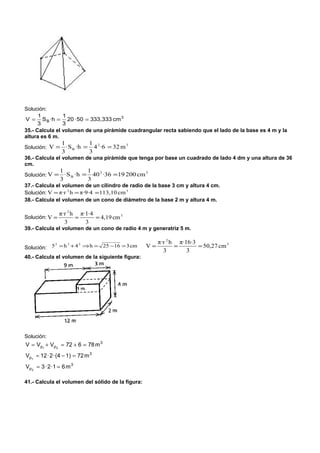Solución:
      1         1
V = S B ·h = 20 · 50 = 333,333 cm 3
      3         3
35.- Calcula el volumen de una pirámide cuadrangular recta sabiendo que el lado de la base es 4 m y la
altura es 6 m.
                 1           1
Solución: V =      · S B ·h = 4 2 ·6 = 32 m 3
                 3           3
36.- Calcula el volumen de una pirámide que tenga por base un cuadrado de lado 4 dm y una altura de 36
cm.
                1            1
Solución: V = · S B ·h =       40 2 ·36 =19 200 cm 3
                3            3
37.- Calcula el volumen de un cilindro de radio de la base 3 cm y altura 4 cm.
Solución: V = π·r 2 h = π·9·4 =113,10 cm 3
38.- Calcula el volumen de un cono de diámetro de la base 2 m y altura 4 m.

                π·r 2 h π·1·4
Solución: V =          =      = 4,19 cm 3
                  3       3
39.- Calcula el volumen de un cono de radio 4 m y generatriz 5 m.

                                                        π·r 2 h π·16·3
Solución: 5 = h + 4 ⇒ h = 25 −16 = 3 cm
           2   2   2
                                                   V=          =       = 50,27 cm 3
                                                          3        3
40.- Calcula el volumen de la siguiente figura:




Solución:
V = Vp1 + Vp2 = 72 + 6 = 78 m 3
Vp1 = 12 · 2 · (4 − 1) = 72 m 3
Vp 2 = 3 · 2 ·1 = 6 m 3

41.- Calcula el volumen del sólido de la figura:
 