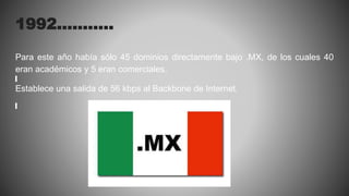 1992………..
Para este año había sólo 45 dominios directamente bajo .MX, de los cuales 40
eran académicos y 5 eran comerciales.
Establece una salida de 56 kbps al Backbone de Internet.
 
