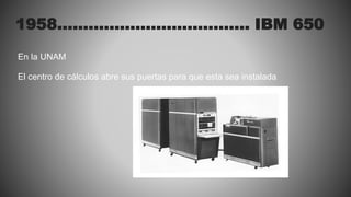 1958………………………………. IBM 650
En la UNAM
El centro de cálculos abre sus puertas para que esta sea instalada
 